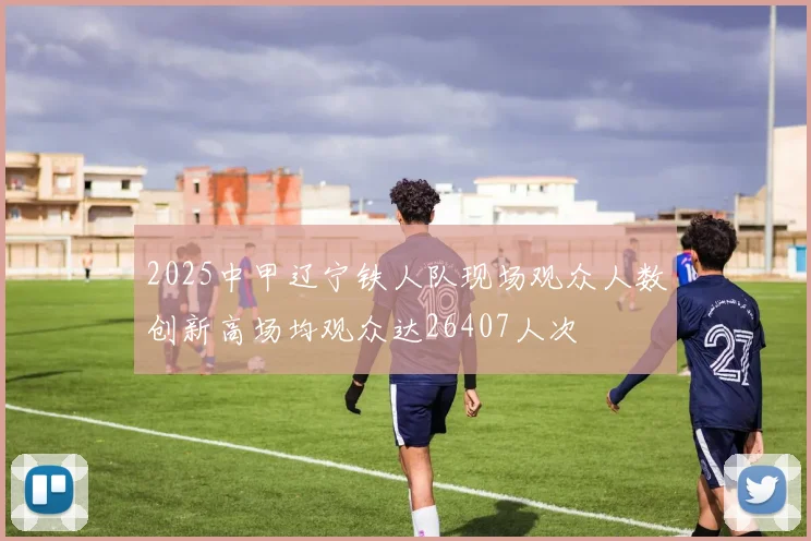 2025中甲辽宁铁人队现场观众人数创新高场均观众达26407人次
