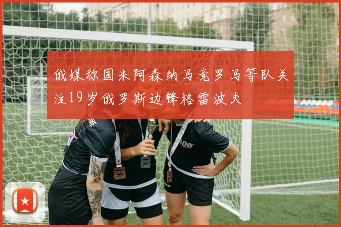 俄媒称国米阿森纳马竞罗马等队关注19岁俄罗斯边锋格雷波夫