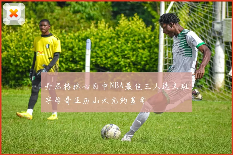 丹尼格林心目中NBA最佳三人选文班字母哥亚历山大无约基奇