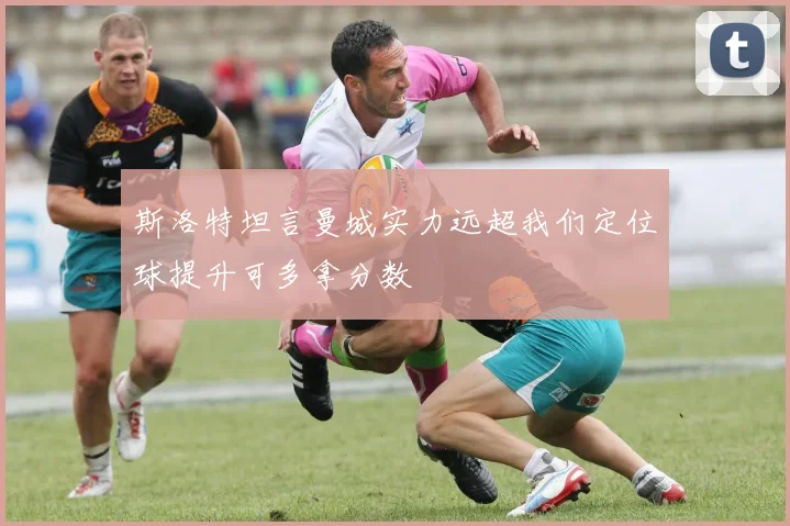 斯洛特坦言曼城实力远超我们定位球提升可多拿分数