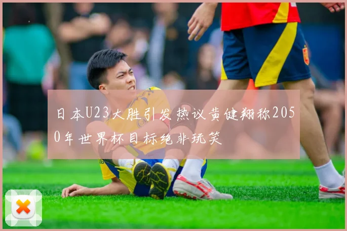 日本U23大胜引发热议黄健翔称2050年世界杯目标绝非玩笑