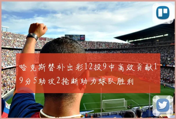 哈克斯替补出彩12投9中高效贡献19分5助攻2抢断助力球队胜利