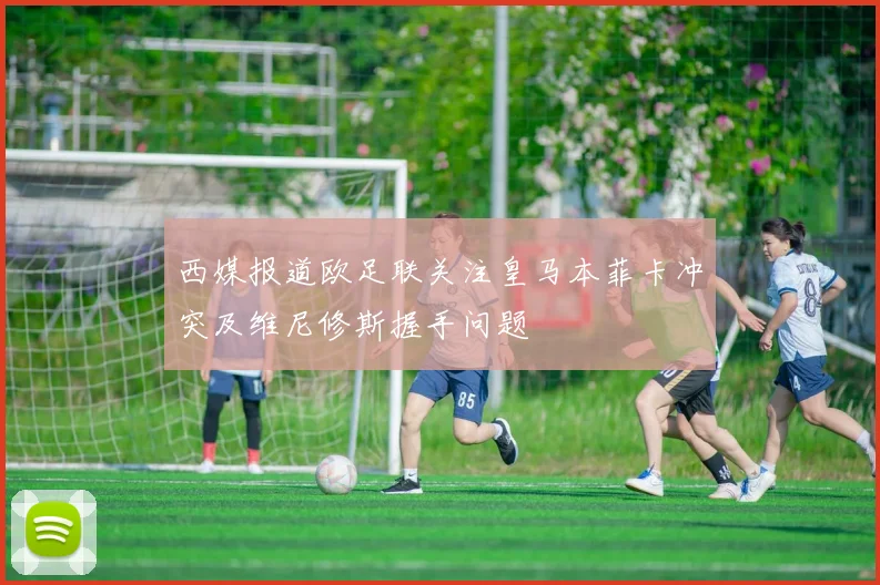 西媒报道欧足联关注皇马本菲卡冲突及维尼修斯握手问题