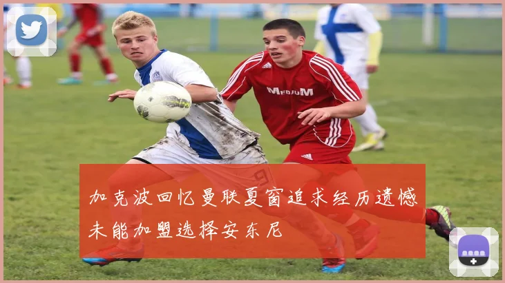 加克波回忆曼联夏窗追求经历遗憾未能加盟选择安东尼