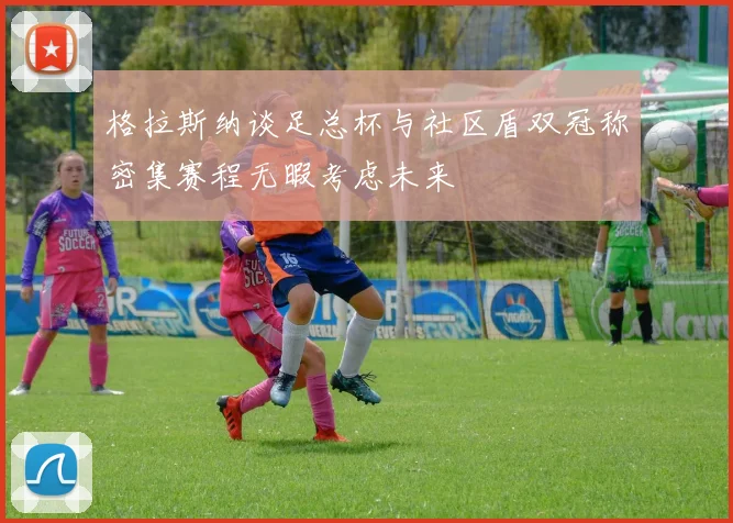 格拉斯纳谈足总杯与社区盾双冠称密集赛程无暇考虑未来