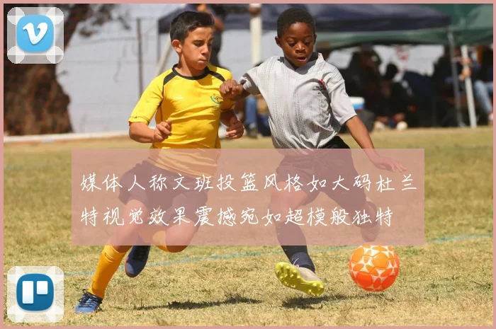 媒体人称文班投篮风格如大码杜兰特视觉效果震撼宛如超模般独特