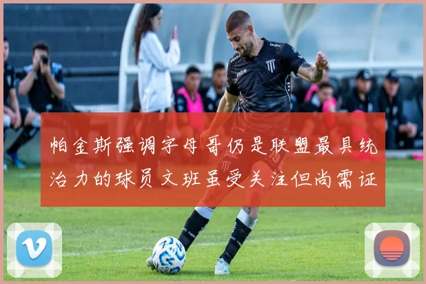 帕金斯强调字母哥仍是联盟最具统治力的球员文班虽受关注但尚需证明自己
