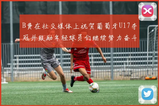 B费在社交媒体上祝贺葡萄牙U17夺冠并鼓励年轻球员们继续努力奋斗