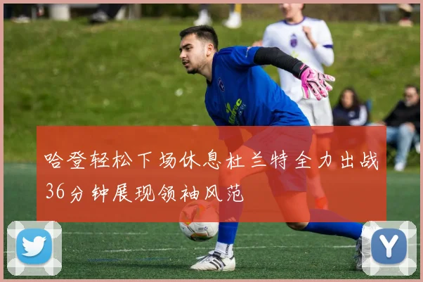 哈登轻松下场休息杜兰特全力出战36分钟展现领袖风范