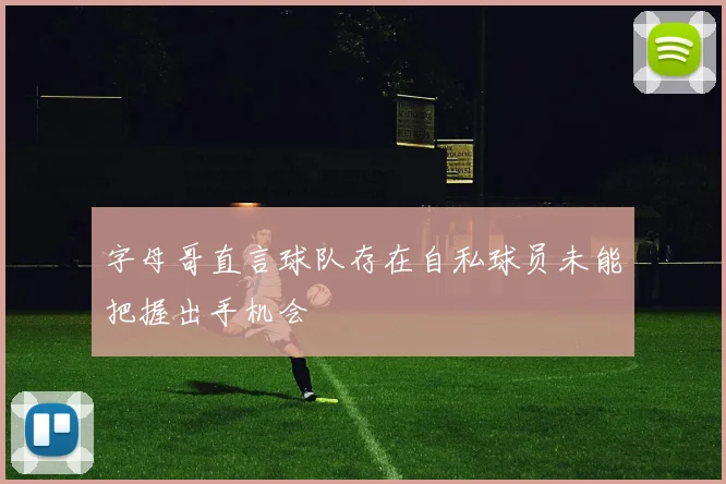 字母哥直言球队存在自私球员未能把握出手机会