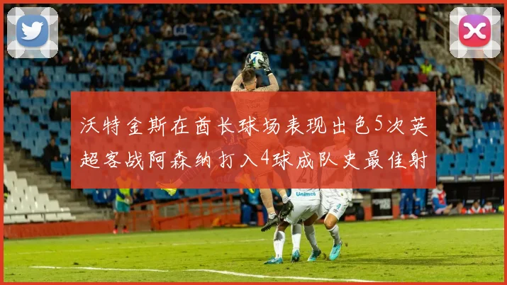 沃特金斯在酋长球场表现出色5次英超客战阿森纳打入4球成队史最佳射手