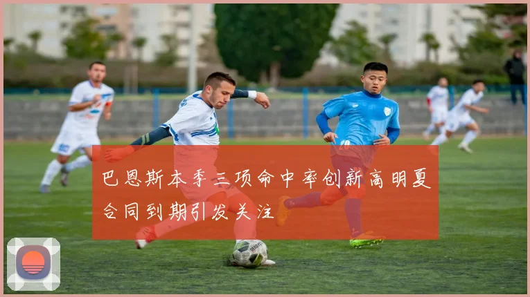 巴恩斯本季三项命中率创新高明夏合同到期引发关注