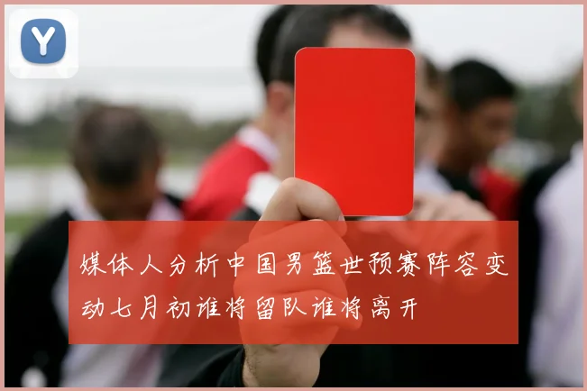 媒体人分析中国男篮世预赛阵容变动七月初谁将留队谁将离开