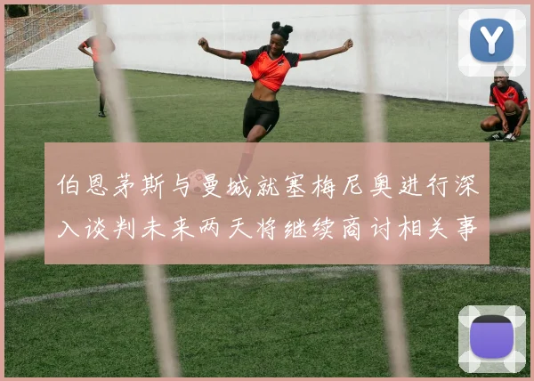 伯恩茅斯与曼城就塞梅尼奥进行深入谈判未来两天将继续商讨相关事宜