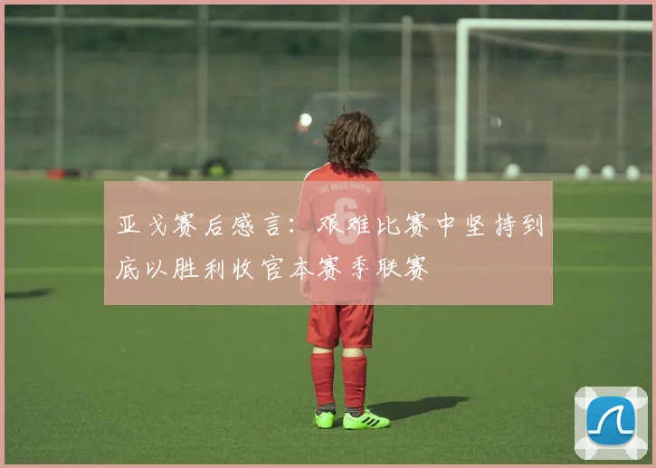 亚戈赛后感言：艰难比赛中坚持到底以胜利收官本赛季联赛
