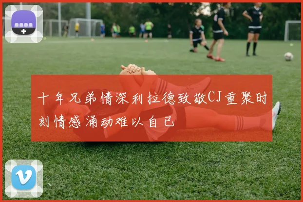 十年兄弟情深利拉德致敬CJ重聚时刻情感涌动难以自已