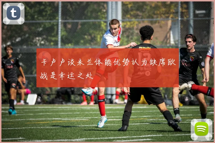 卡卢卢谈米兰体能优势认为缺席欧战是幸运之处
