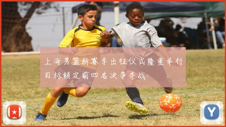 上海男篮新赛季出征仪式隆重举行目标锁定前四名次争夺战