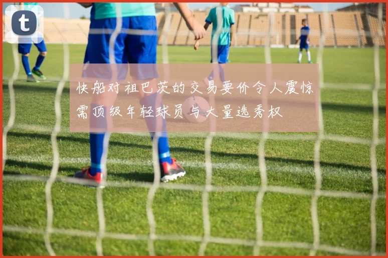 快船对祖巴茨的交易要价令人震惊需顶级年轻球员与大量选秀权