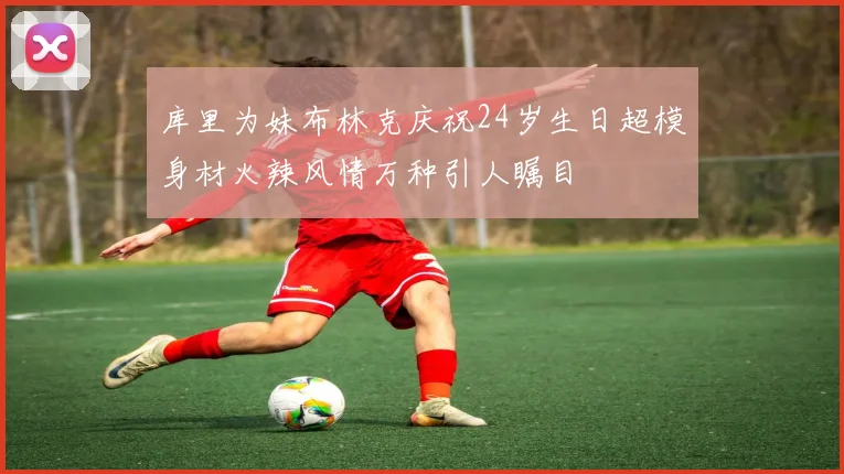 库里为妹布林克庆祝24岁生日超模身材火辣风情万种引人瞩目