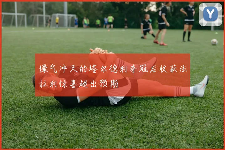 壕气冲天的塔尔德利夺冠后收获法拉利惊喜超出预期
