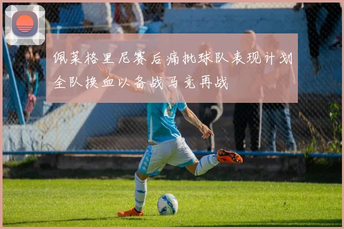 佩莱格里尼赛后痛批球队表现计划全队换血以备战马竞再战