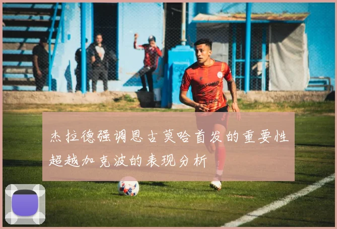 杰拉德强调恩古莫哈首发的重要性超越加克波的表现分析