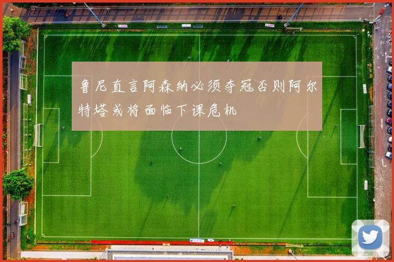 鲁尼直言阿森纳必须夺冠否则阿尔特塔或将面临下课危机