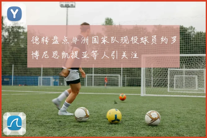 德转盘点非洲国家队现役球员约罗博尼恩凯提亚等人引关注